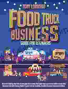 Food Truck Business Guide For Beginners: Discover Step By Step How To Turn Your Life Around Start Up Your Own Successful Mobile Street Food Business And Earn Money Thanks To Your Love For Cooking