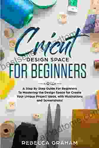 Cricut Design Space For Beginners: A Step By Step Guide For Beginners To Mastering The Design Space For Create Your Unique Project Ideas With Illustrations And Screenshots